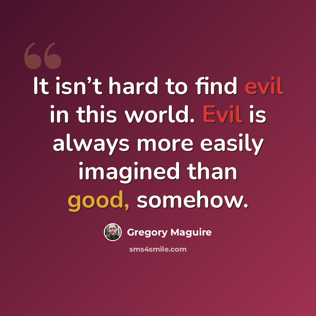 “It isn’t hard to find evil in this world. Evil is always more easily imagined than good, somehow.” quote by Gregory Maguire