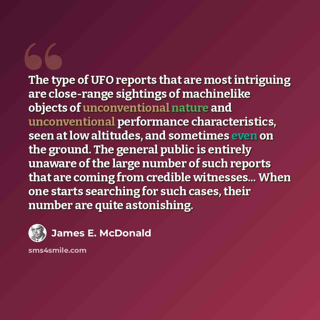 “The type of UFO reports that are most intriguing are close-range sightings of machinelike objects of unconventional nature and unconventional performance characteristics, seen at low altitudes, and sometimes even on the ground. The general public is entirely unaware of the large number of such…” quote by James E. McDonald
