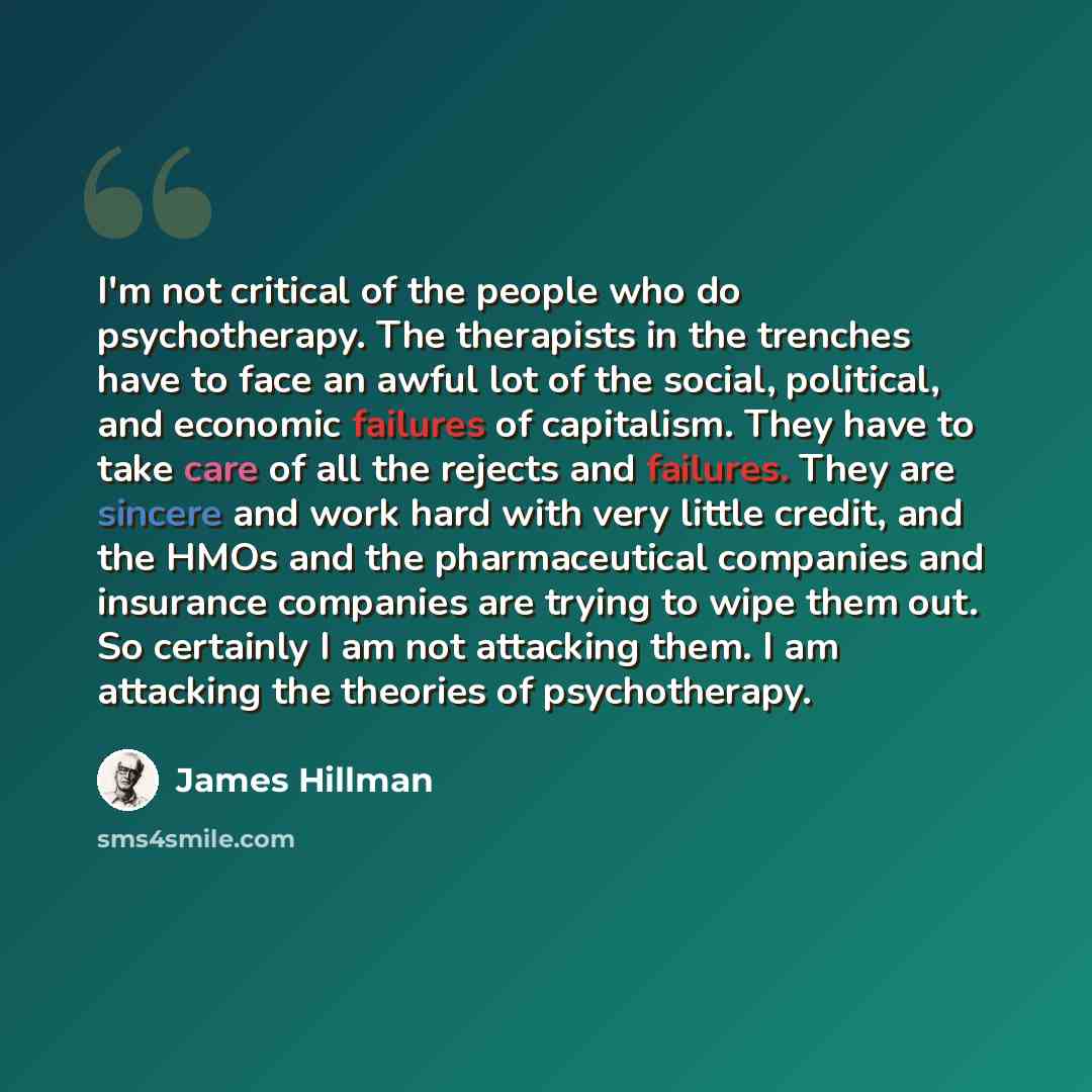 “I'm not critical of the people who do psychotherapy. The therapists in the trenches have to face an awful lot of the social, political, and economic failures of capitalism. They have to take care of all the rejects and failures. They are sincere and work hard with very little credit, and the HMOs…” quote by James Hillman