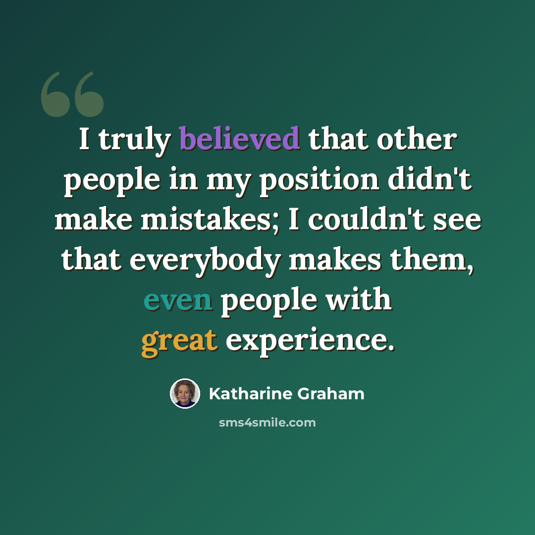 “I truly believed that other people in my position didn't make mistakes; I couldn't see that everybody makes them, even people with great experience.” quote by Katharine Graham