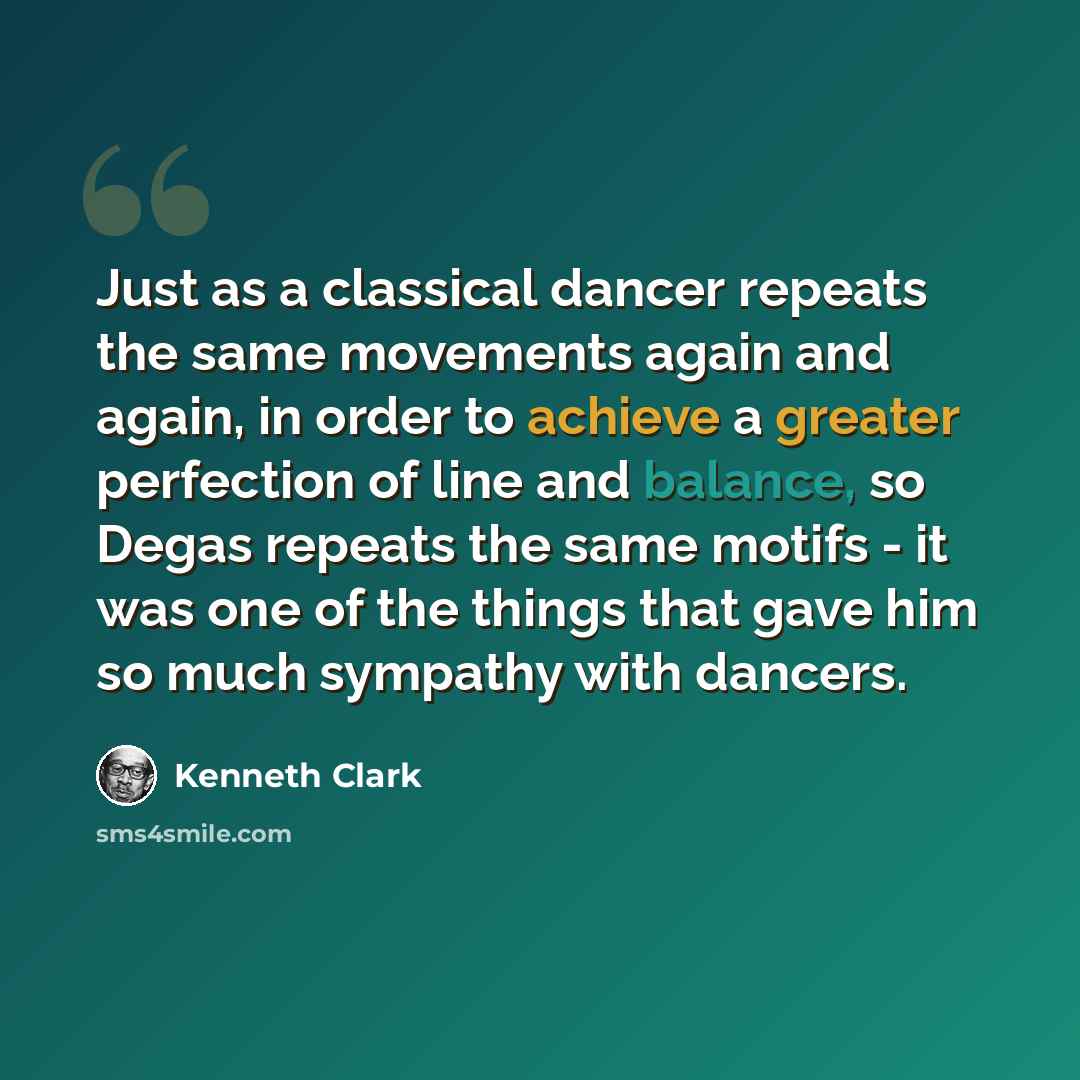 “Just as a classical dancer repeats the same movements again and again, in order to achieve a greater perfection of line and balance, so Degas repeats the same motifs - it was one of the things that gave him so much sympathy with dancers.” quote by Kenneth Clark