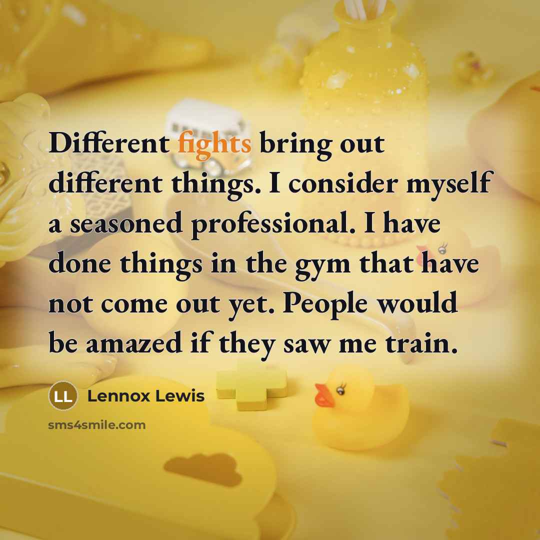 “Different fights bring out different things. I consider myself a seasoned professional. I have done things in the gym that have not come out yet. People would be amazed if they saw me train.” quote by Lennox Lewis