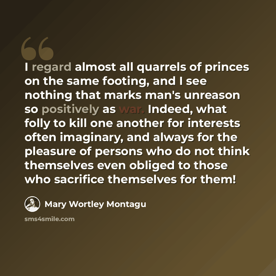 “I regard almost all quarrels of princes on the same footing, and I see nothing that marks man's unreason so positively as war. Indeed, what folly to kill one another for interests often imaginary, and always for the pleasure of persons who do not think themselves even obliged to those who…” quote by Mary Wortley Montagu