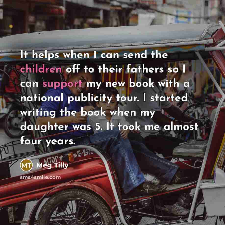 “It helps when 1 can send the children off to their fathers so I can support my new book with a national publicity tour. I started writing the book when my daughter was 5. It took me almost four years.” quote by Meg Tilly