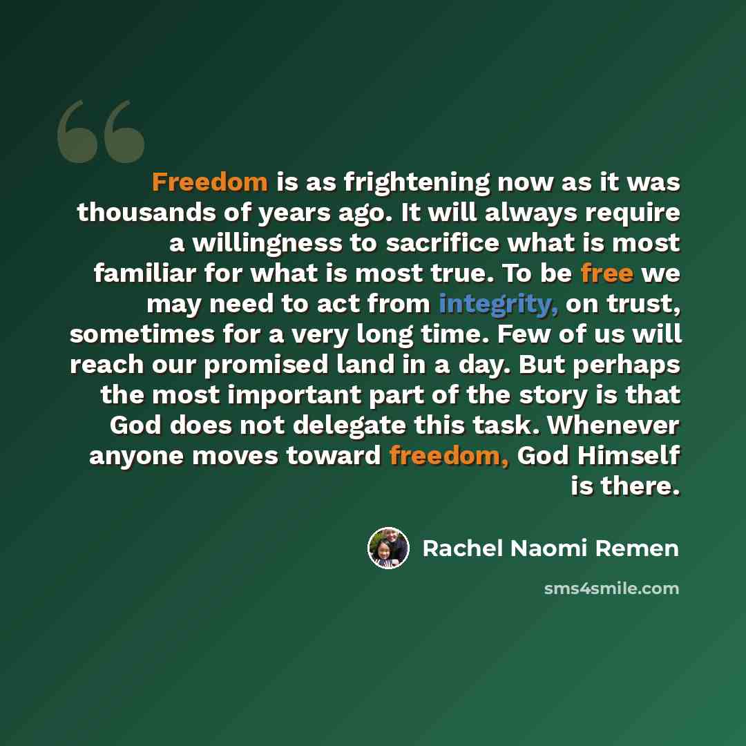 “Freedom is as frightening now as it was thousands of years ago. It will always require a willingness to sacrifice what is most familiar for what is most true. To be free we may need to act from integrity, on trust, sometimes for a very long time. Few of us will reach our promised land in a day…” quote by Rachel Naomi Remen