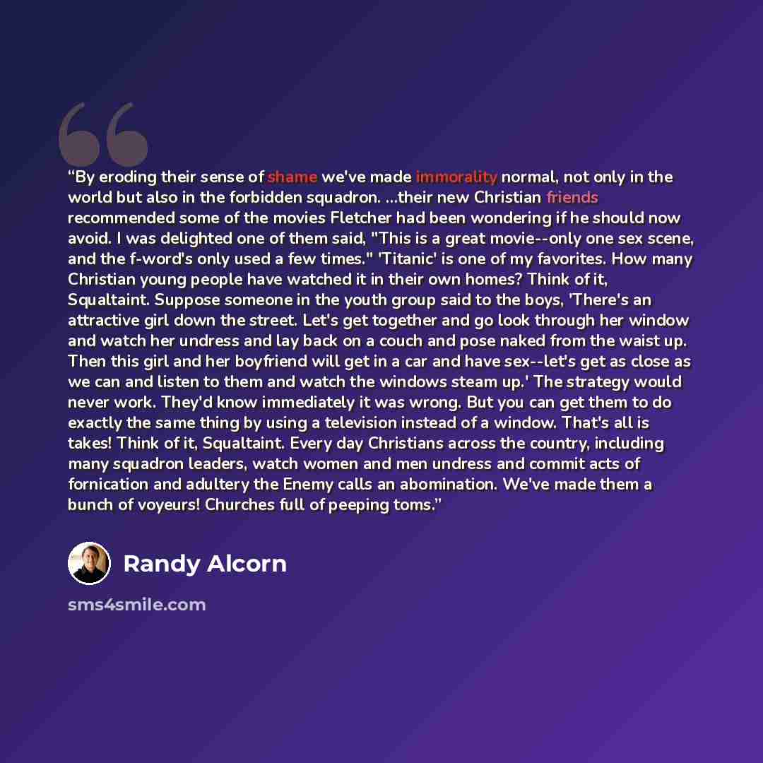 “By eroding their sense of shame we've made immorality normal, not only in the world but also in the forbidden squadron. ...their new Christian friends recommended some of the movies Fletcher had been wondering if he should now avoid. I was delighted one of them said, "This is a great movie--only…” quote by Randy Alcorn