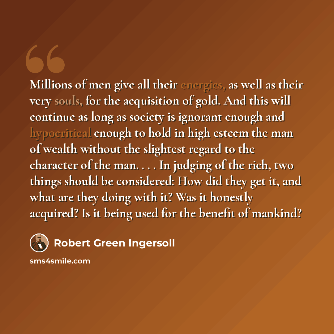 “Millions of men give all their energies, as well as their very souls, for the acquisition of gold. And this will continue as long as society is ignorant enough and hypocritical enough to hold in high esteem the man of wealth without the slightest regard to the character of the man. . . . In…” quote by Robert Green Ingersoll