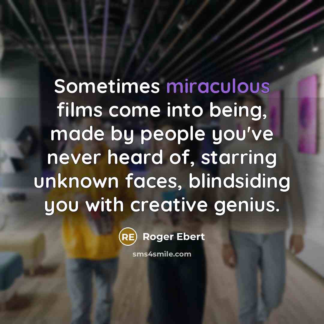 “Sometimes miraculous films come into being, made by people you've never heard of, starring unknown faces, blindsiding you with creative genius.” quote by Roger Ebert