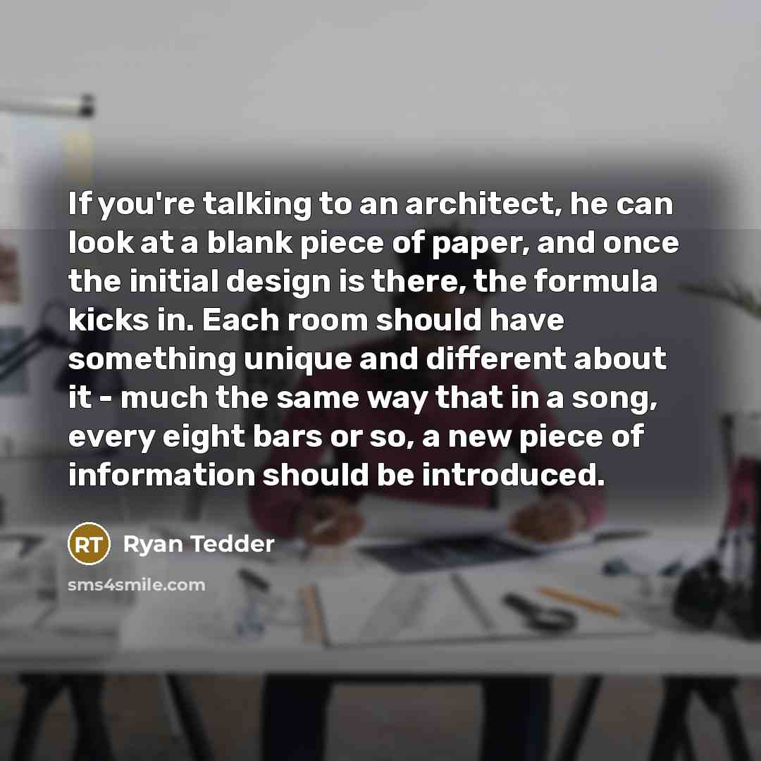 “If you're talking to an architect, he can look at a blank piece of paper, and once the initial design is there, the formula kicks in. Each room should have something unique and different about it - much the same way that in a song, every eight bars or so, a new piece of information should be…” quote by Ryan Tedder