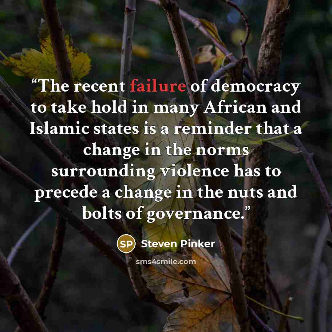 “The recent failure of democracy to take hold in many African and Islamic states is a reminder that a change in the norms surrounding violence has to precede a change in the nuts and bolts of governance.” quote by Steven Pinker