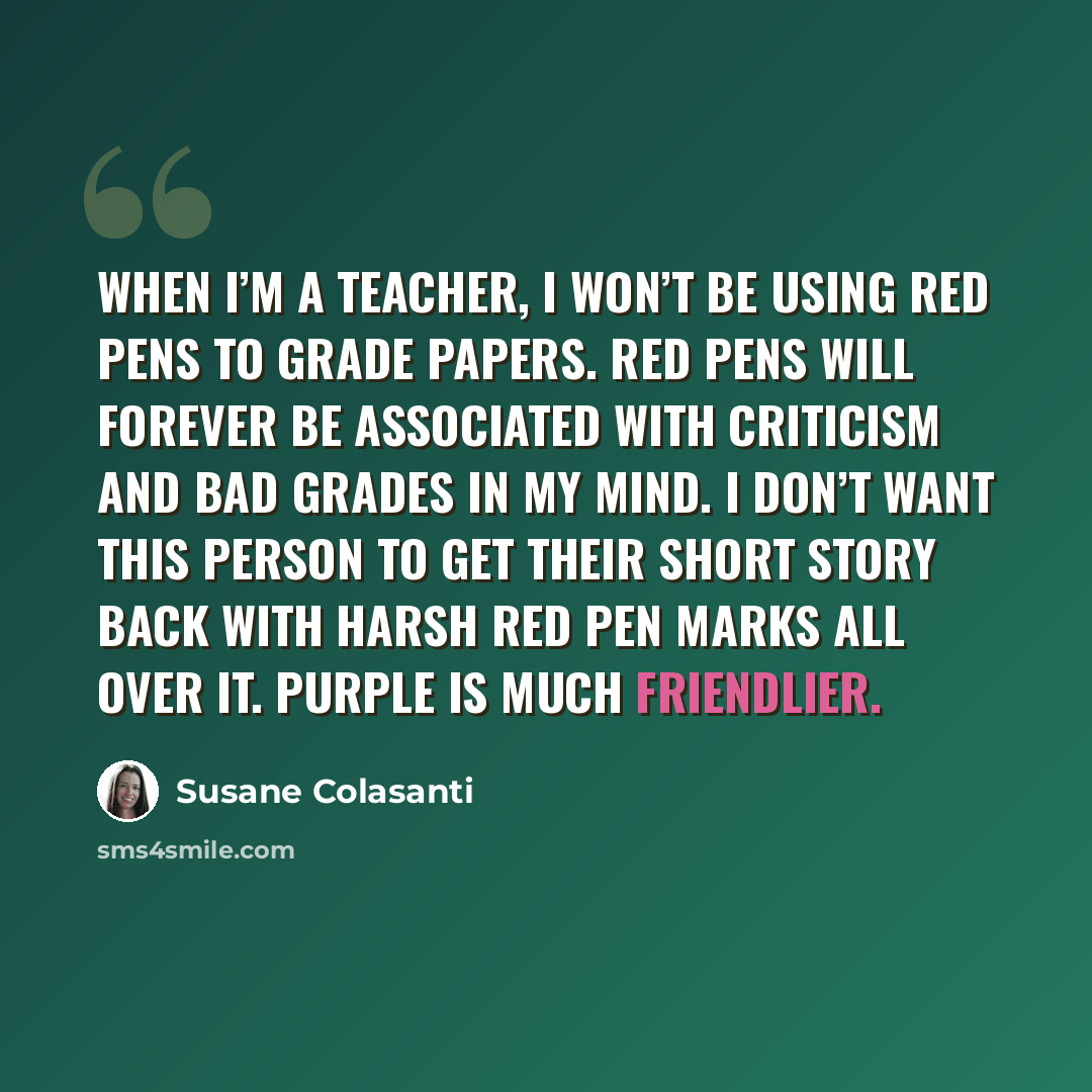 “When I’m a teacher, I won’t be using red pens to grade papers. Red pens will forever be associated with criticism and bad grades in my mind. I don’t want this person to get their short story back with harsh red pen marks all over it. Purple is much friendlier.” quote by Susane Colasanti