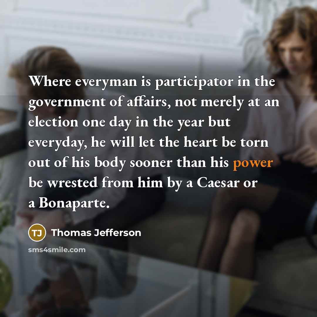 “Where everyman is participator in the government of affairs, not merely at an election one day in the year but everyday, he will let the heart be torn out of his body sooner than his power be wrested from him by a Caesar or a Bonaparte.” quote by Thomas Jefferson