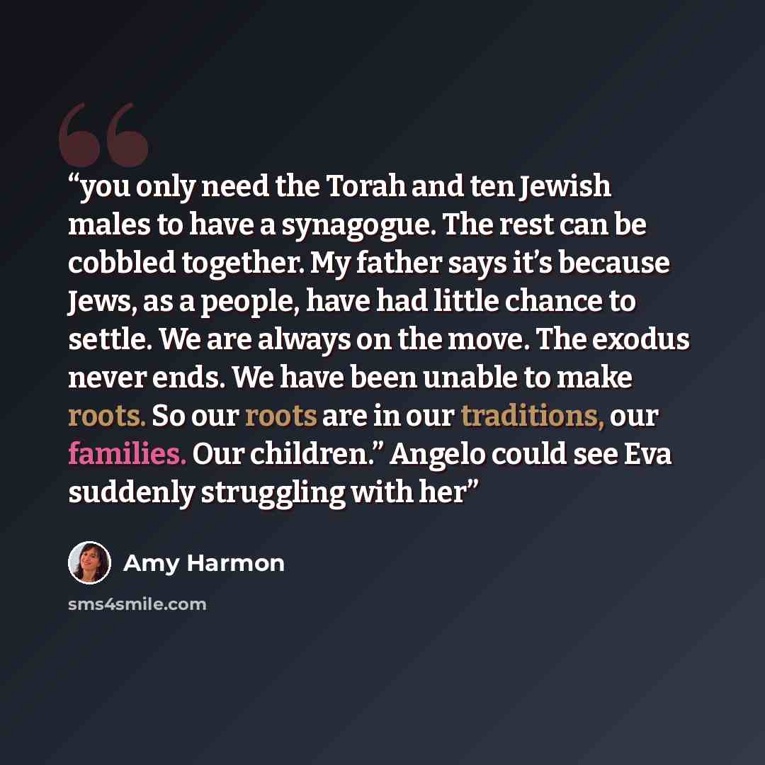 “you only need the Torah and ten Jewish males to have a synagogue. The rest can be cobbled together. My father says it’s because Jews, as a people, have had little chance to settle. We are always on the move. The exodus never ends. We have been unable to make roots. So our roots are in our…” quote by Amy Harmon