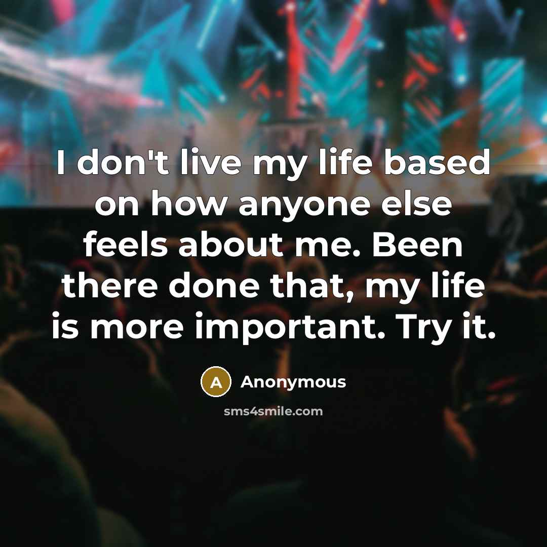 “I don't live my life based on how anyone else feels about me. Been there done that, my life is more important. Try it.” quote by Anonymous
