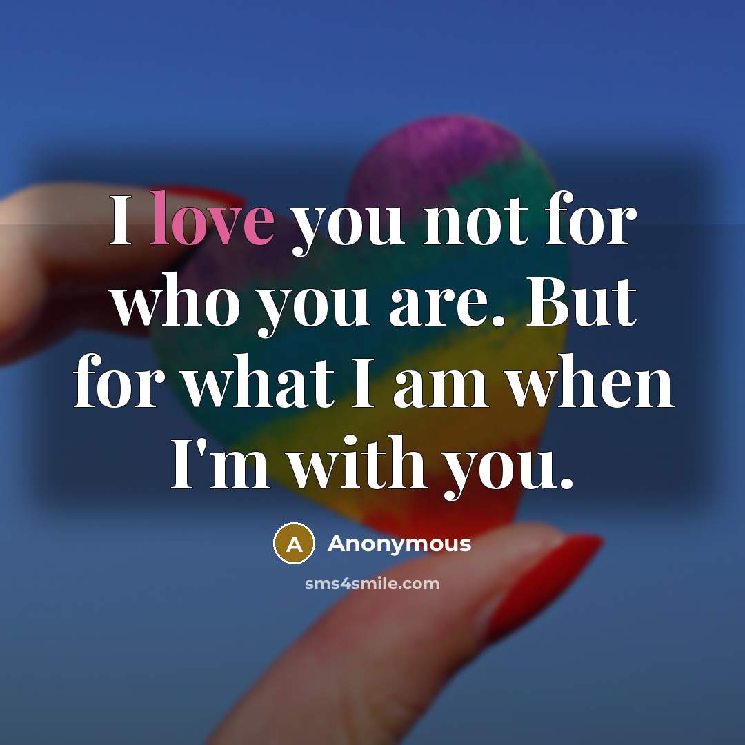 “I love you not for who you are. But for what I am when I'm with you.” quote by Anonymous