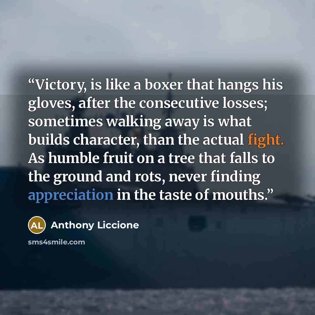 “Victory, is like a boxer that hangs his gloves, after the consecutive losses; sometimes walking away is what builds character, than the actual fight. As humble fruit on a tree that falls to the ground and rots, never finding appreciation in the taste of mouths.” quote by Anthony Liccione