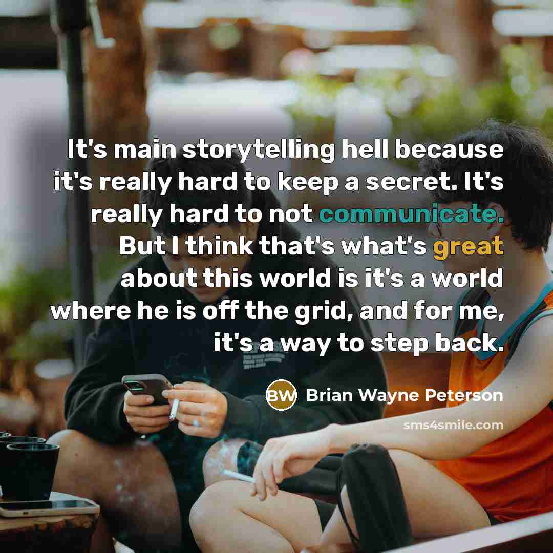 “It's main storytelling hell because it's really hard to keep a secret. It's really hard to not communicate. But I think that's what's great about this world is it's a world where he is off the grid, and for me, it's a way to step back.” quote by Brian Wayne Peterson