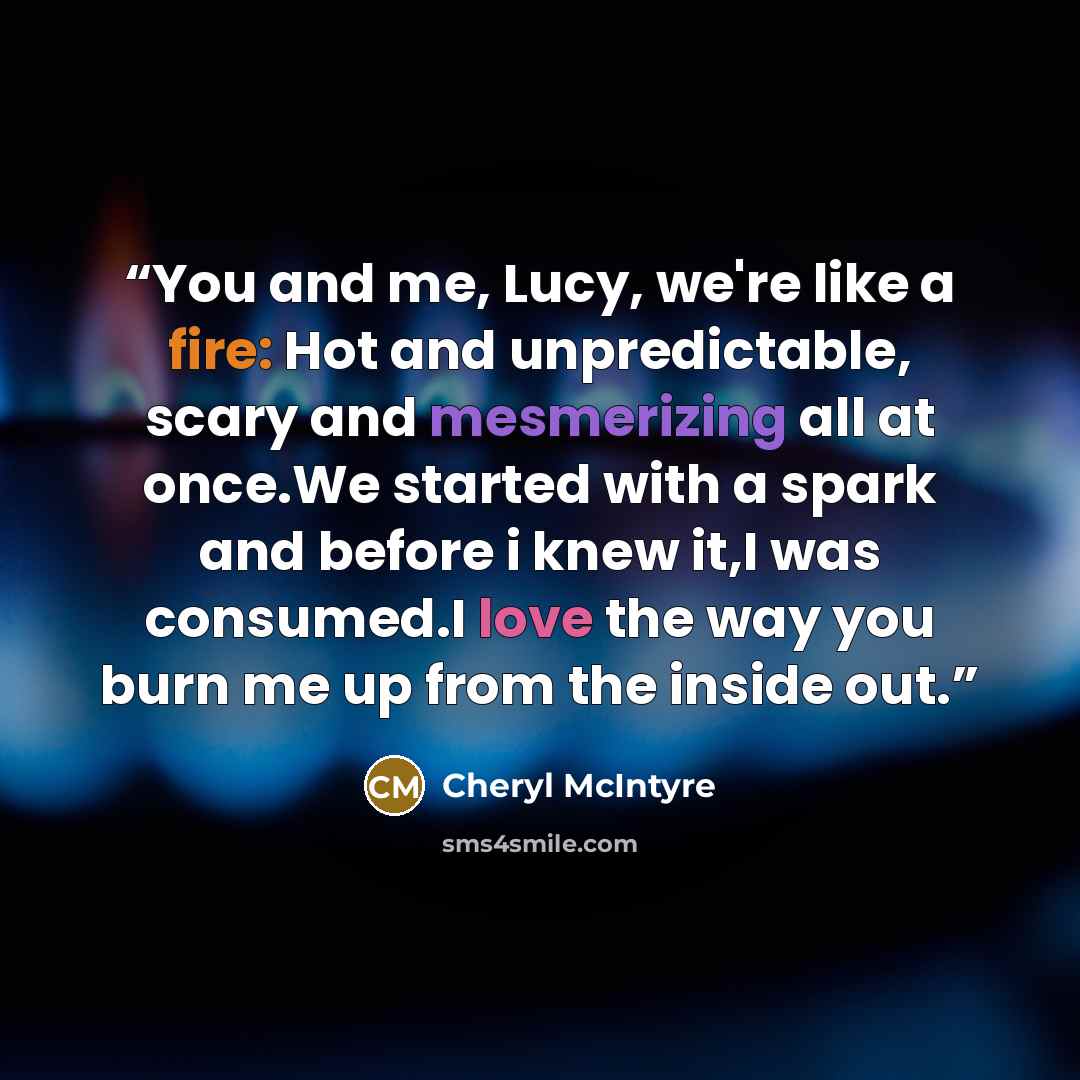 “You and me, Lucy, we're like a fire: Hot and unpredictable, scary and mesmerizing all at once.We started with a spark and before i knew it,I was consumed.I love the way you burn me up from the inside out.” quote by Cheryl McIntyre
