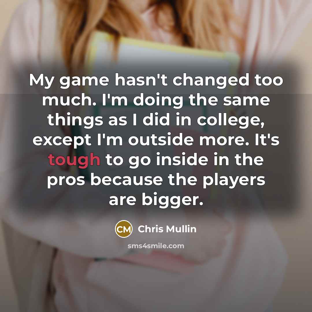 “My game hasn't changed too much. I'm doing the same things as I did in college, except I'm outside more. It's tough to go inside in the pros because the players are bigger.” quote by Chris Mullin