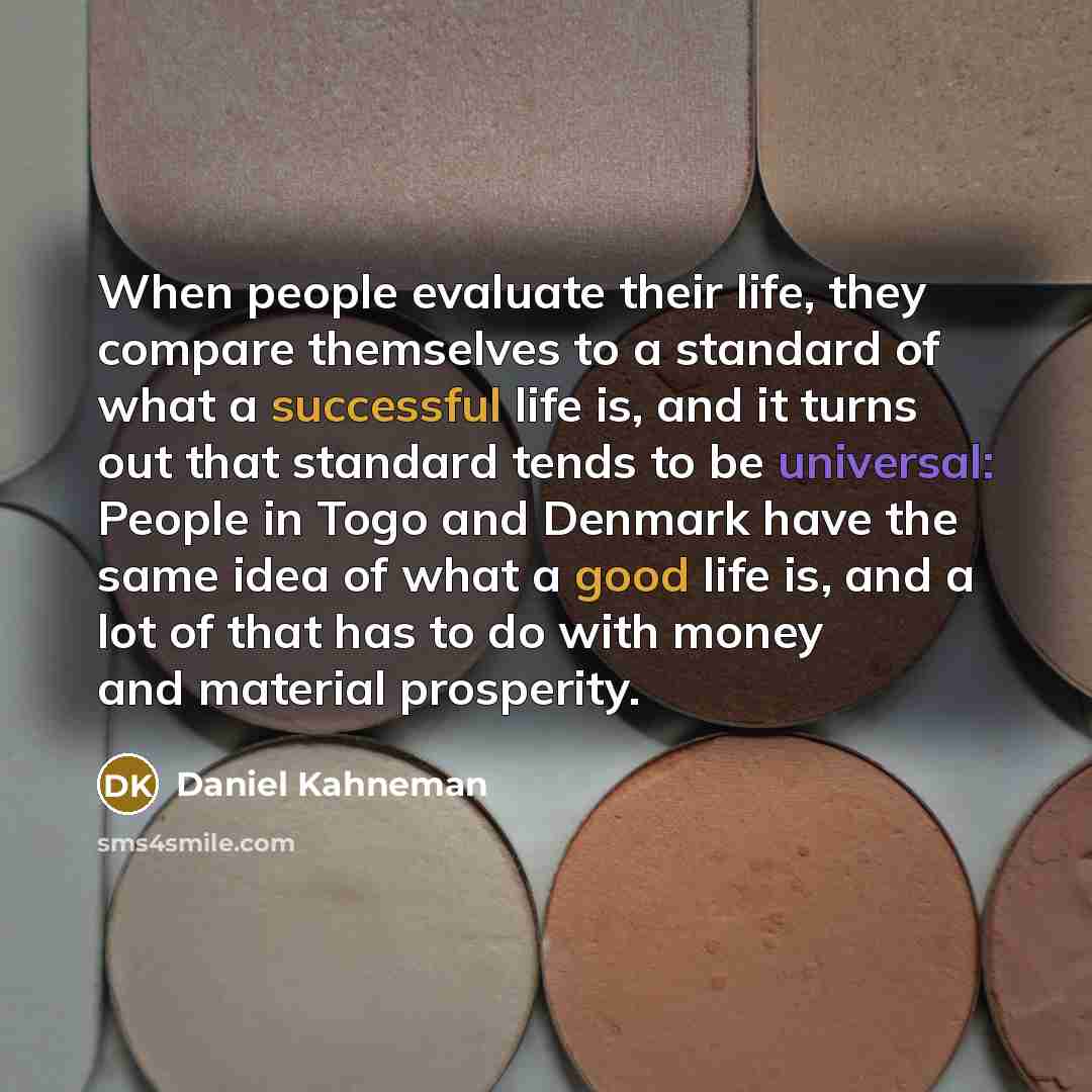 “When people evaluate their life, they compare themselves to a standard of what a successful life is, and it turns out that standard tends to be universal: People in Togo and Denmark have the same idea of what a good life is, and a lot of that has to do with money and material prosperity.” quote by Daniel Kahneman