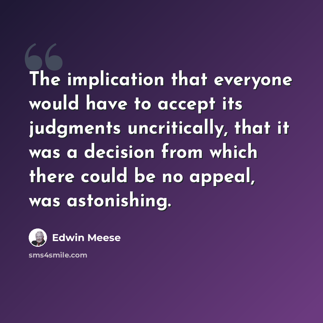 “The implication that everyone would have to accept its judgments uncritically, that it was a decision from which there could be no appeal, was astonishing.” quote by Edwin Meese