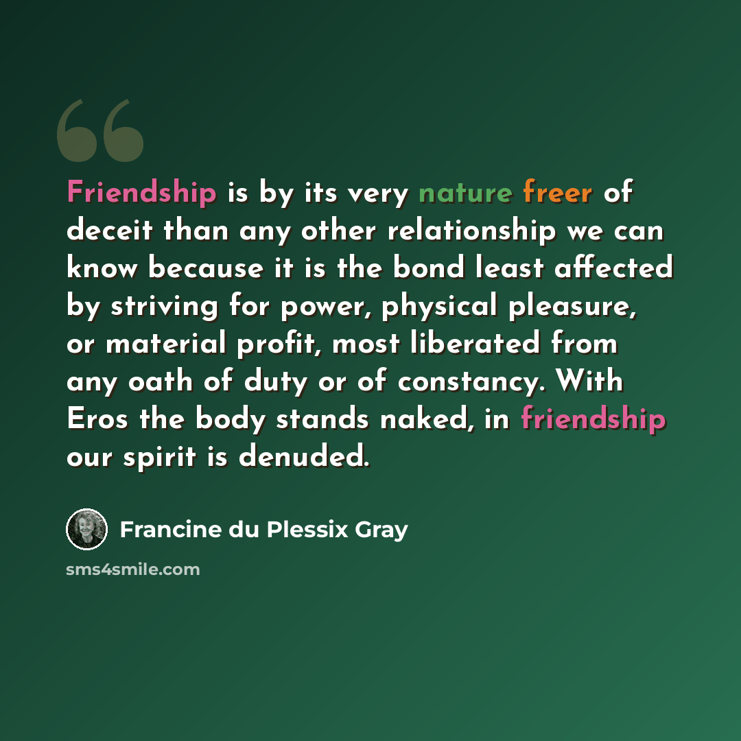 “Friendship is by its very nature freer of deceit than any other relationship we can know because it is the bond least affected by striving for power, physical pleasure, or material profit, most liberated from any oath of duty or of constancy. With Eros the body stands naked, in friendship our…” quote by Francine du Plessix Gray