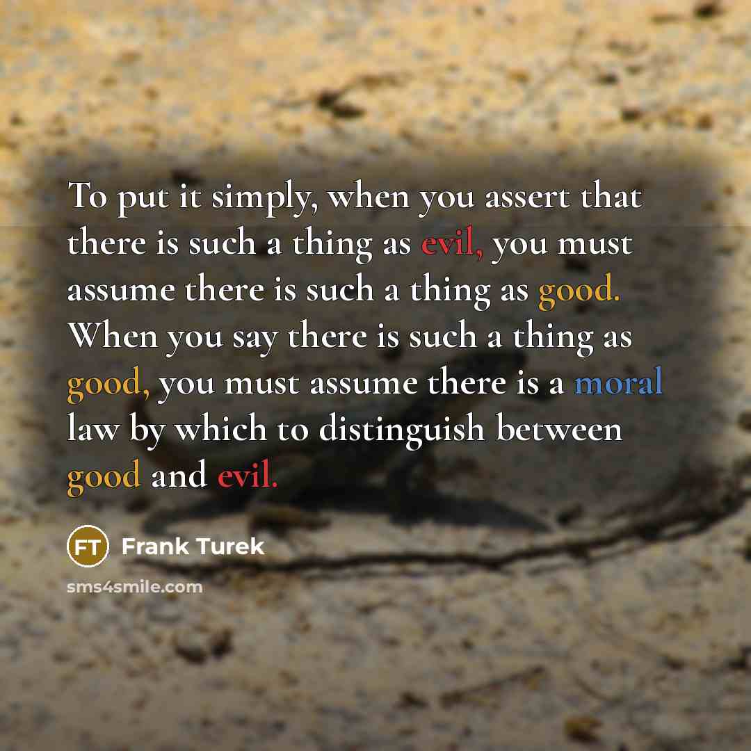 “To put it simply, when you assert that there is such a thing as evil, you must assume there is such a thing as good. When you say there is such a thing as good, you must assume there is a moral law by which to distinguish between good and evil.” quote by Frank Turek