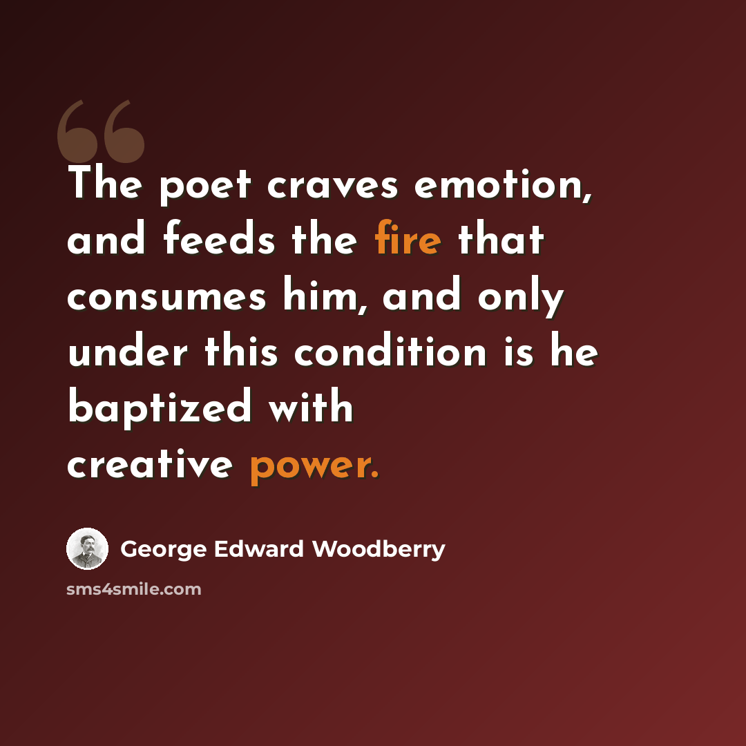“The poet craves emotion, and feeds the fire that consumes him, and only under this condition is he baptized with creative power.” quote by George Edward Woodberry