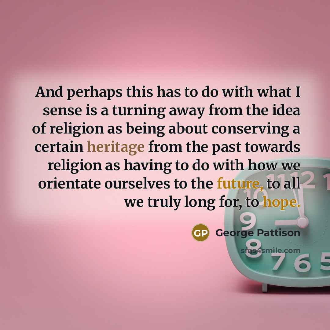 “And perhaps this has to do with what I sense is a turning away from the idea of religion as being about conserving a certain heritage from the past towards religion as having to do with how we orientate ourselves to the future, to all we truly long for, to hope.” quote by George Pattison