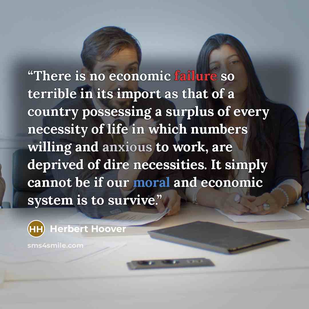 “There is no economic failure so terrible in its import as that of a country possessing a surplus of every necessity of life in which numbers willing and anxious to work, are deprived of dire necessities. It simply cannot be if our moral and economic system is to survive.” quote by Herbert Hoover