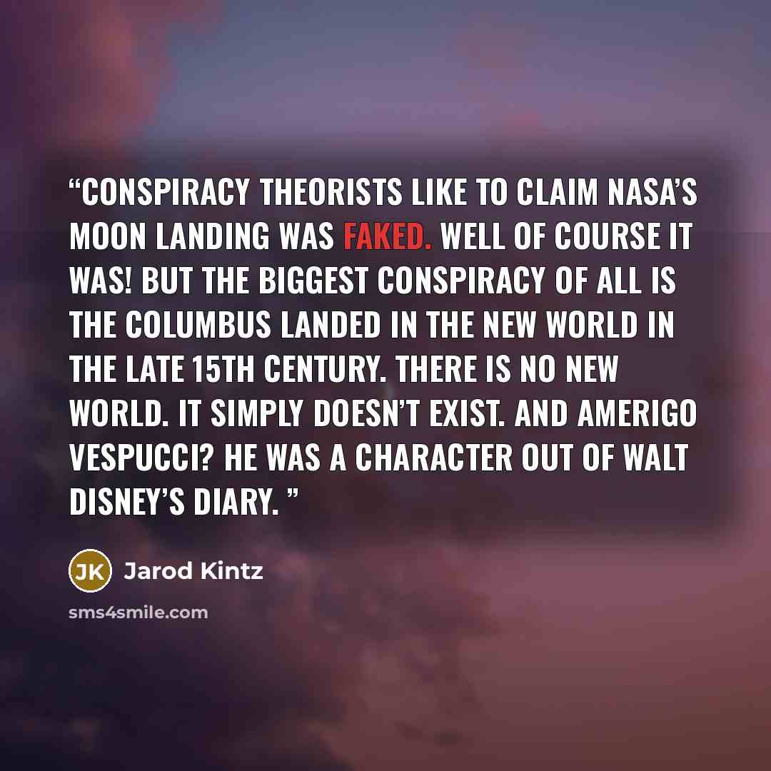 “Conspiracy theorists like to claim NASA’s moon landing was faked. Well of course it was! But the biggest conspiracy of all is the Columbus landed in the new world in the late 15th century. There is no new world. It simply doesn’t exist. And Amerigo Vespucci? He was a character out of Walt Disney’s…” quote by Jarod Kintz