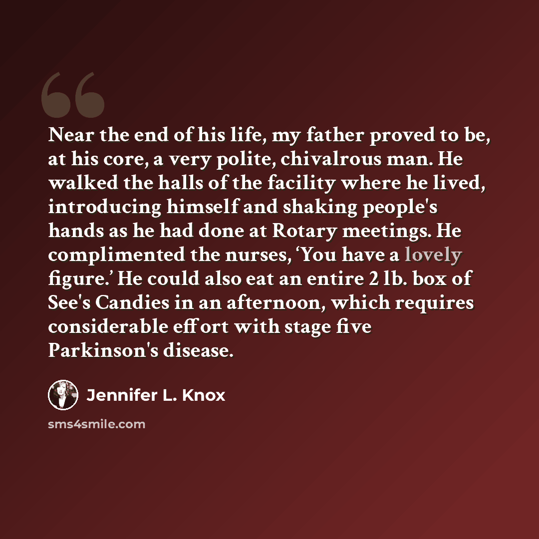 “Near the end of his life, my father proved to be, at his core, a very polite, chivalrous man. He walked the halls of the facility where he lived, introducing himself and shaking people's hands as he had done at Rotary meetings. He complimented the nurses, ‘You have a lovely figure.’ He could also…” quote by Jennifer L. Knox