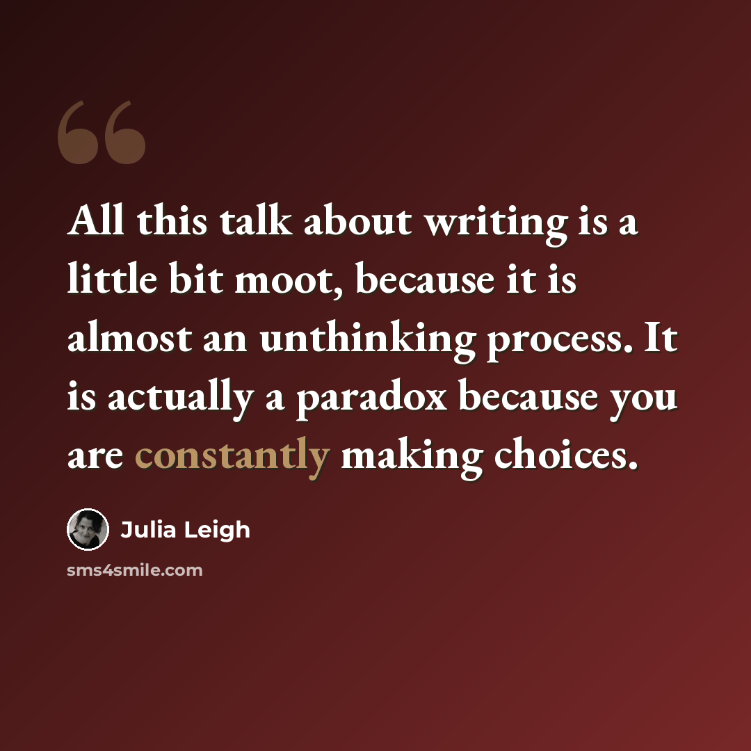 “All this talk about writing is a little bit moot, because it is almost an unthinking process. It is actually a paradox because you are constantly making choices.” quote by Julia Leigh