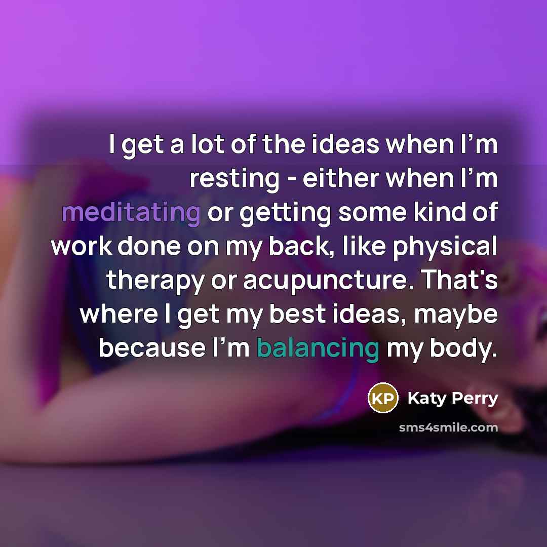 “I get a lot of the ideas when I'm resting - either when I'm meditating or getting some kind of work done on my back, like physical therapy or acupuncture. That's where I get my best ideas, maybe because I'm balancing my body.” quote by Katy Perry