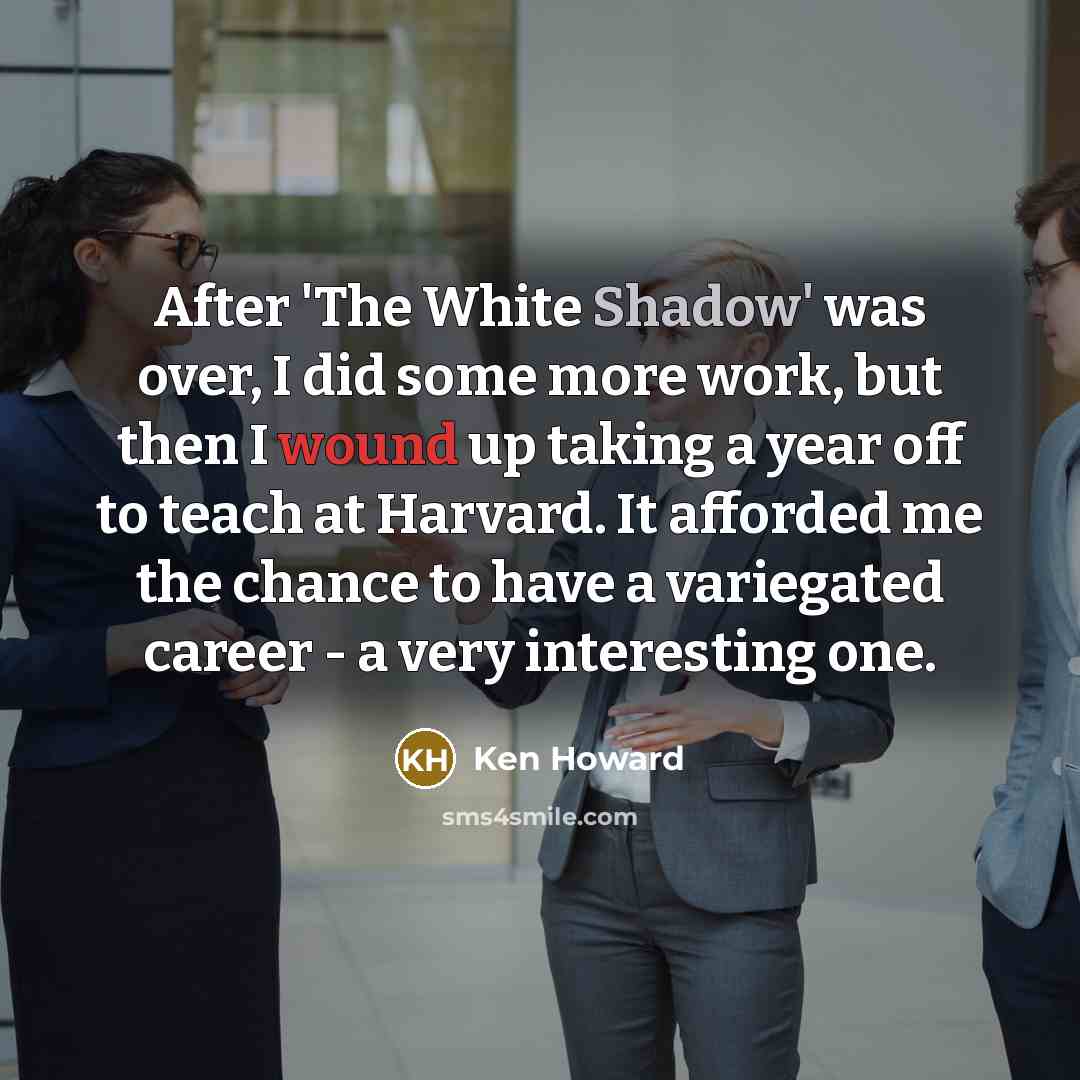 “After 'The White Shadow' was over, I did some more work, but then I wound up taking a year off to teach at Harvard. It afforded me the chance to have a variegated career - a very interesting one.” quote by Ken Howard