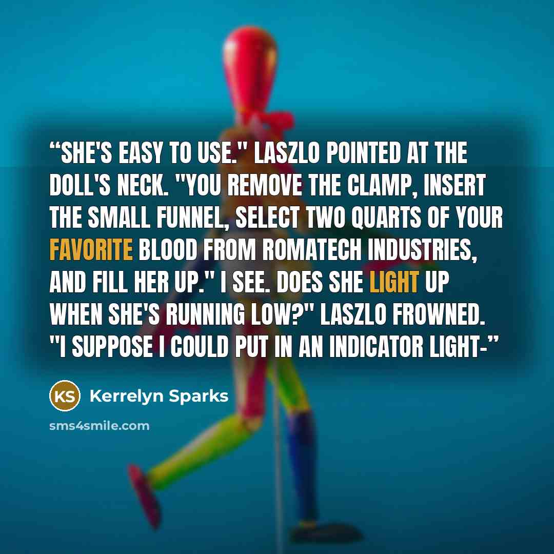 “She's easy to use." Laszlo pointed at the doll's neck. "You remove the clamp, insert the small funnel, select two quarts of your favorite blood from Romatech Industries, and fill her up." I see. Does she light up when she's running low?" Laszlo frowned. "I suppose I could put in an indicator light-” quote by Kerrelyn Sparks