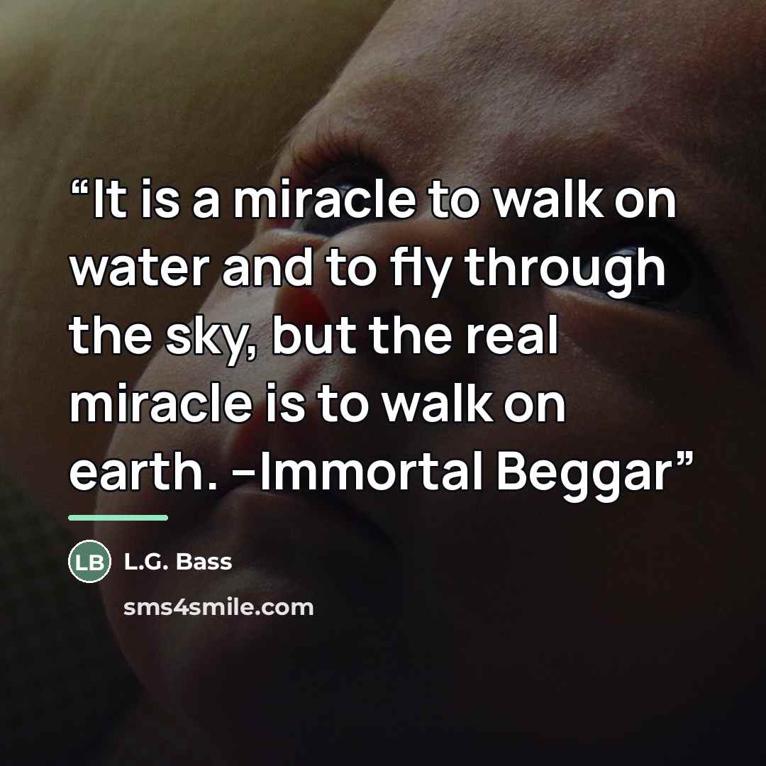 “It is a miracle to walk on water and to fly through the sky, but the real miracle is to walk on earth. --Immortal Beggar” quote by L.G. Bass