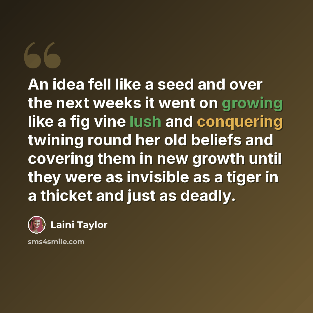 “An idea fell like a seed and over the next weeks it went on growing like a fig vine lush and conquering twining round her old beliefs and covering them in new growth until they were as invisible as a tiger in a thicket and just as deadly.” quote by Laini Taylor
