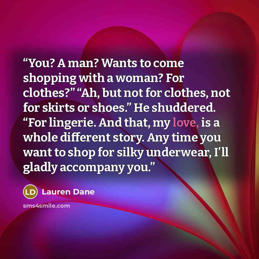 “You? A man? Wants to come shopping with a woman? For clothes?” “Ah, but not for clothes, not for skirts or shoes.” He shuddered. “For lingerie. And that, my love, is a whole different story. Any time you want to shop for silky underwear, I’ll gladly accompany you.” quote by Lauren Dane