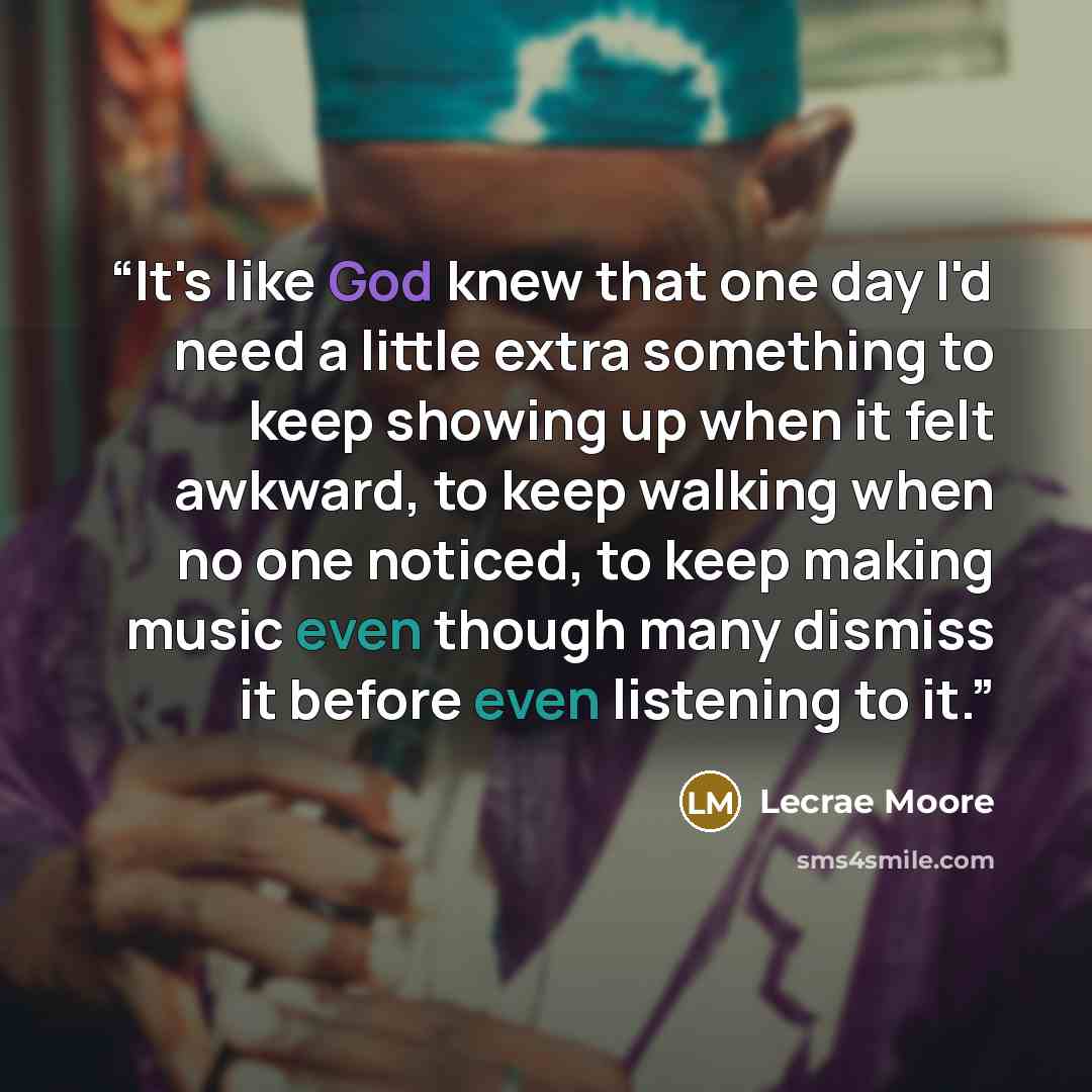“It's like God knew that one day I'd need a little extra something to keep showing up when it felt awkward, to keep walking when no one noticed, to keep making music even though many dismiss it before even listening to it.” quote by Lecrae Moore