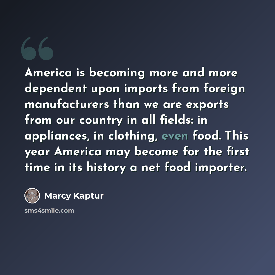 “America is becoming more and more dependent upon imports from foreign manufacturers than we are exports from our country in all fields: in appliances, in clothing, even food. This year America may become for the first time in its history a net food importer.” quote by Marcy Kaptur