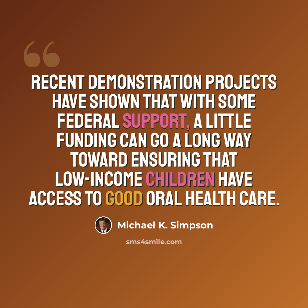 “Recent demonstration projects have shown that with some Federal support, a little funding can go a long way toward ensuring that low-income children have access to good oral health care.” quote by Michael K. Simpson