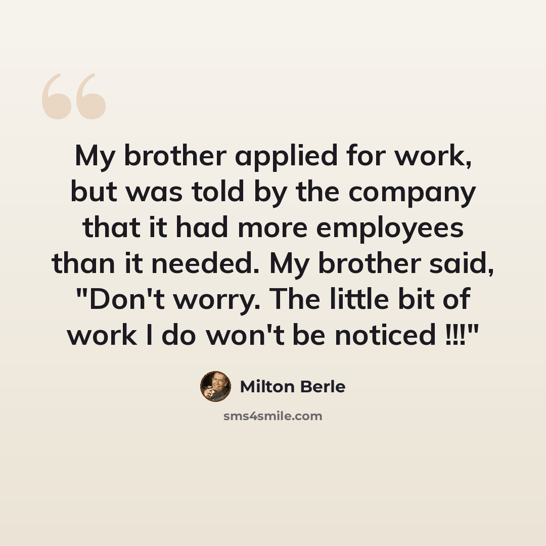 “My brother applied for work, but was told by the company that it had more employees than it needed. My brother said, "Don't worry. The little bit of work I do won't be noticed !!!"” quote by Milton Berle