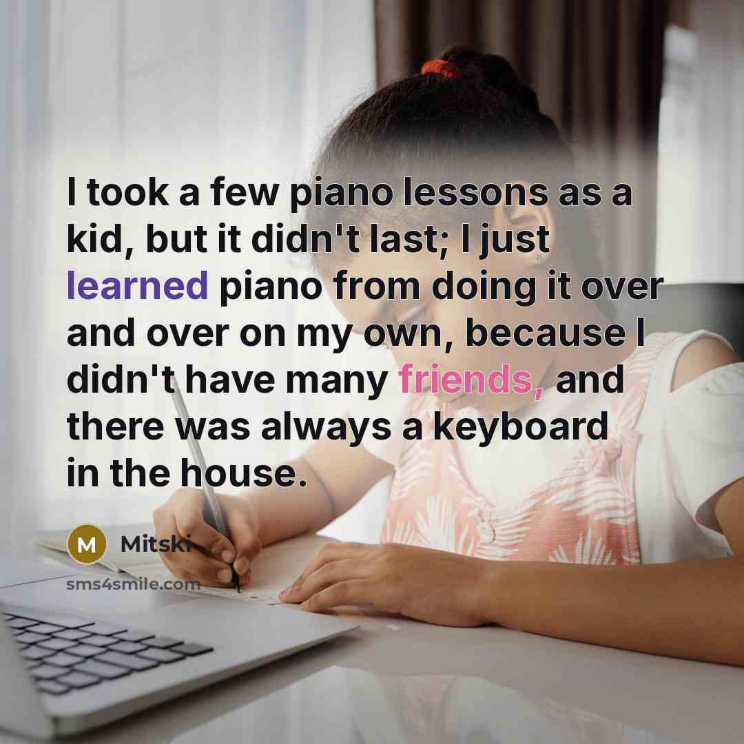 “I took a few piano lessons as a kid, but it didn't last; I just learned piano from doing it over and over on my own, because I didn't have many friends, and there was always a keyboard in the house.” quote by Mitski