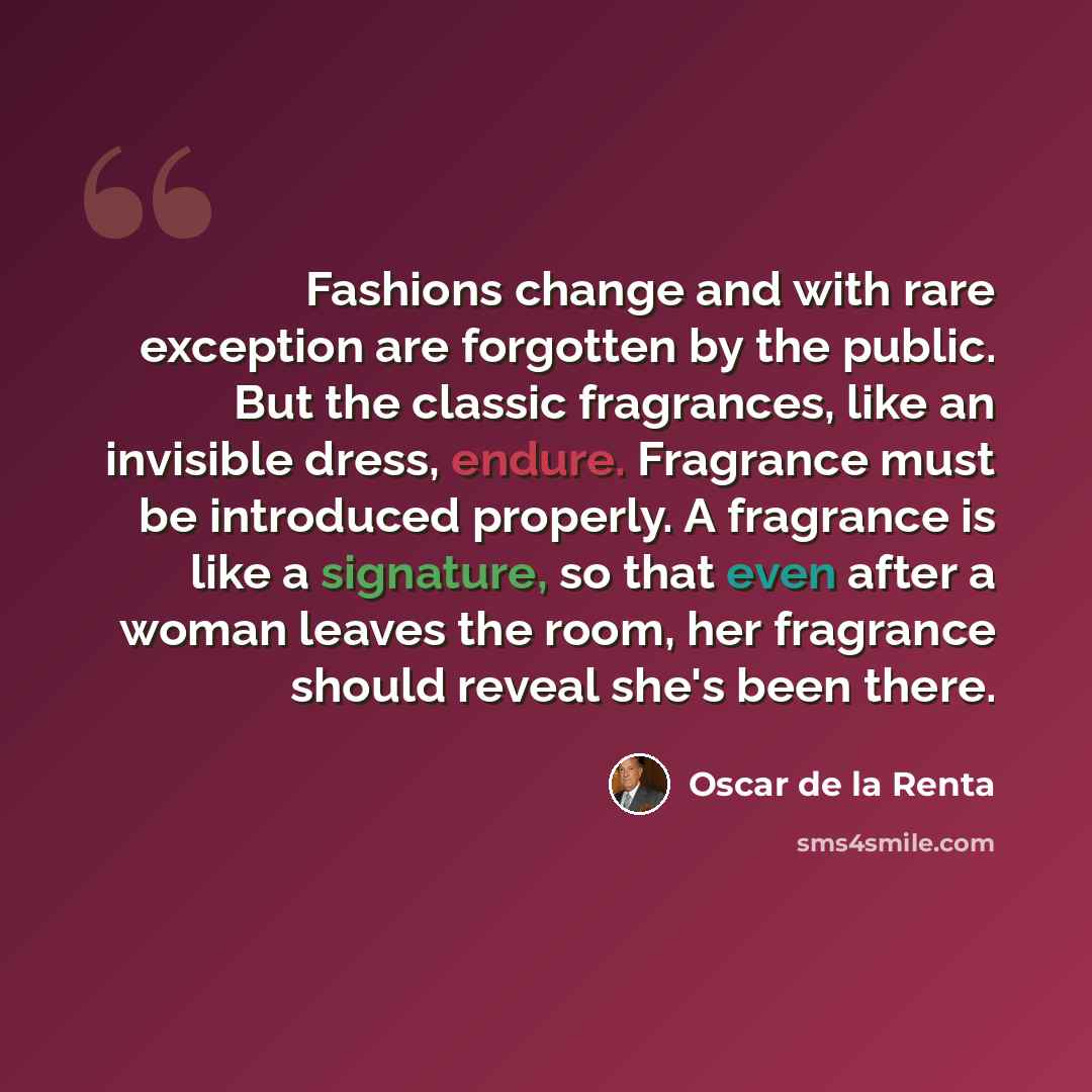 “Fashions change and with rare exception are forgotten by the public. But the classic fragrances, like an invisible dress, endure. Fragrance must be introduced properly. A fragrance is like a signature, so that even after a woman leaves the room, her fragrance should reveal she's been there.” quote by Oscar de la Renta