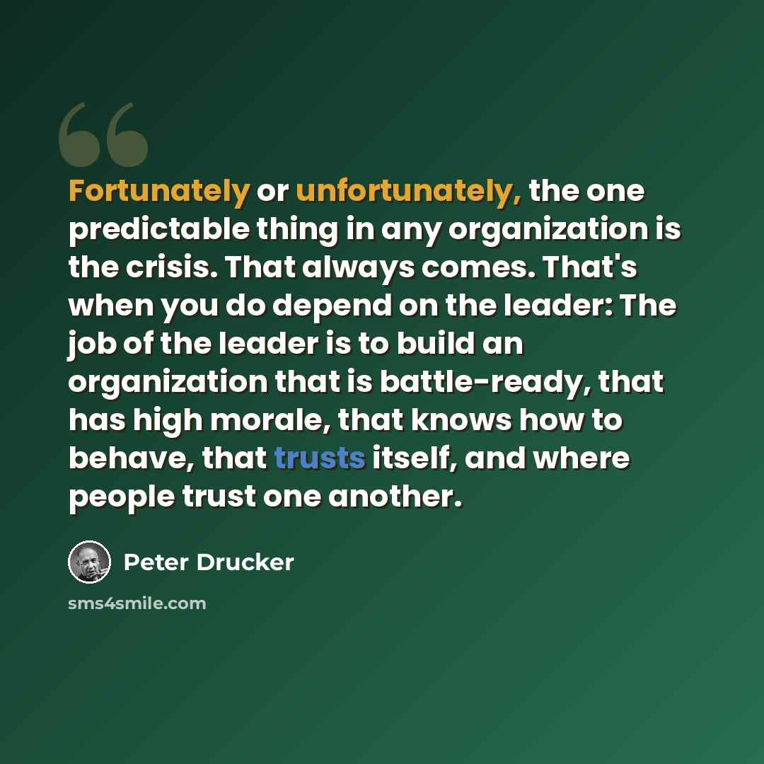 “Fortunately or unfortunately, the one predictable thing in any organization is the crisis. That always comes. That's when you do depend on the leader: The job of the leader is to build an organization that is battle-ready, that has high morale, that knows how to behave, that trusts itself, and…” quote by Peter Drucker
