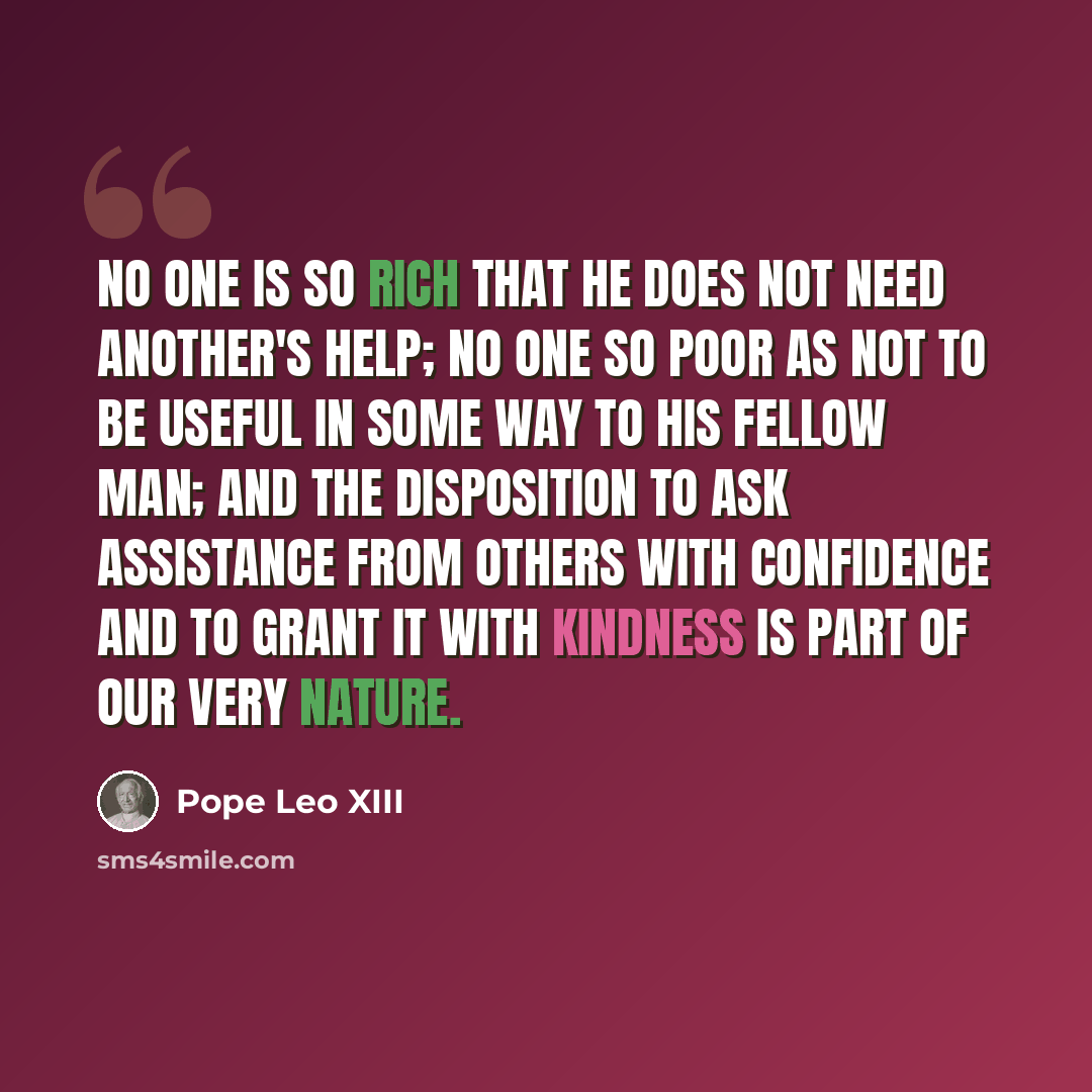 “No one is so rich that he does not need another's help; no one so poor as not to be useful in some way to his fellow man; and the disposition to ask assistance from others with confidence and to grant it with kindness is part of our very nature.” quote by Pope Leo XIII