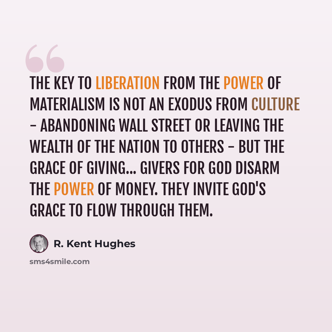 “The key to liberation from the power of materialism is not an exodus from culture - abandoning Wall Street or leaving the wealth of the nation to others - but the grace of giving... Givers for God disarm the power of money. They invite God's grace to flow through them.” quote by R. Kent Hughes
