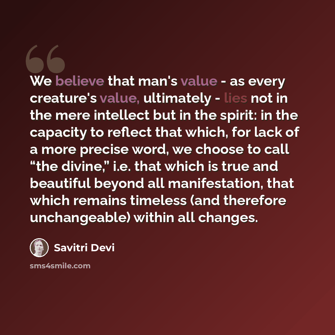 “We believe that man's value - as every creature's value, ultimately - lies not in the mere intellect but in the spirit: in the capacity to reflect that which, for lack of a more precise word, we choose to call “the divine,” i.e. that which is true and beautiful beyond all manifestation, that which…” quote by Savitri Devi