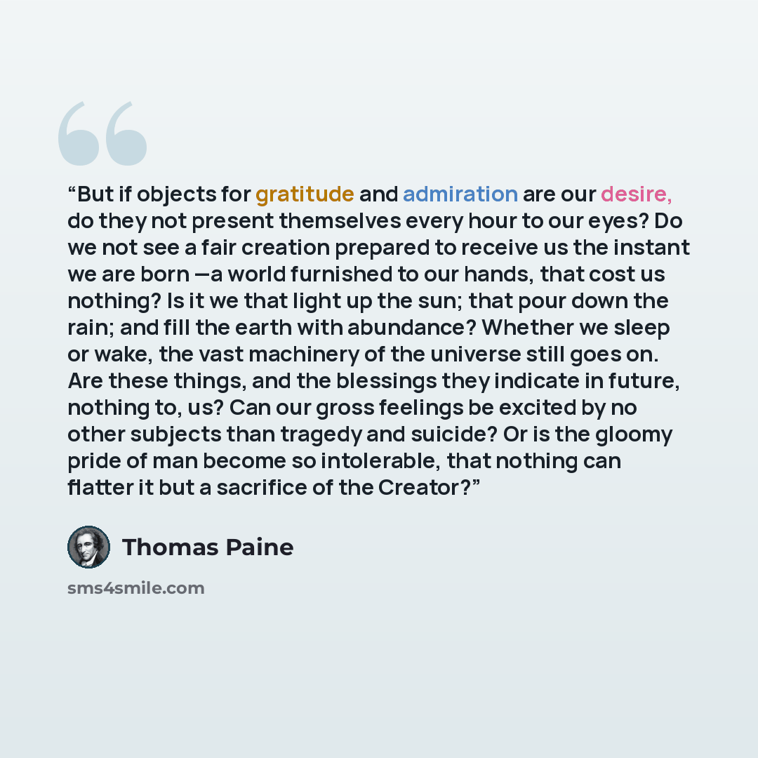 “But if objects for gratitude and admiration are our desire, do they not present themselves every hour to our eyes? Do we not see a fair creation prepared to receive us the instant we are born —a world furnished to our hands, that cost us nothing? Is it we that light up the sun; that pour down the…” quote by Thomas Paine